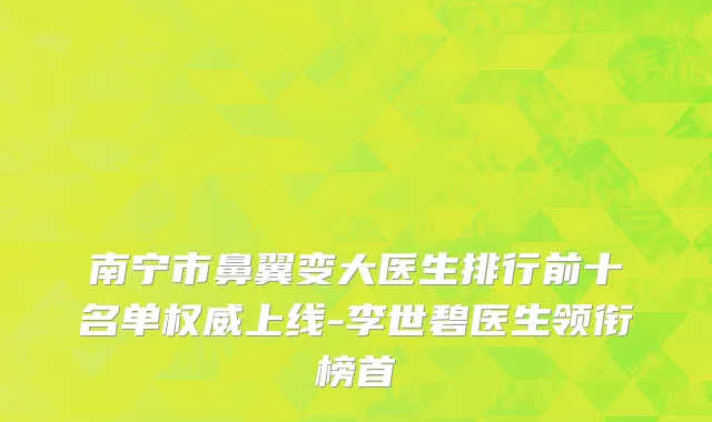 南宁市鼻翼变大医生排行前十名单权威上线-李世碧医生领衔榜首