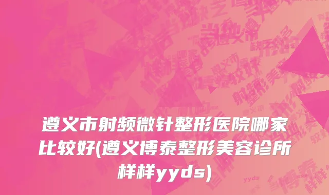 遵义市射频微针整形医院哪家比较好(遵义博泰整形美容诊所样样yyds)