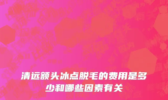 清远额头冰点脱毛的费用是多少和哪些因素有关