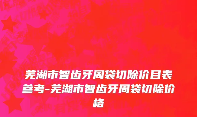 芜湖市智齿牙周袋切除价目表参考-芜湖市智齿牙周袋切除价格