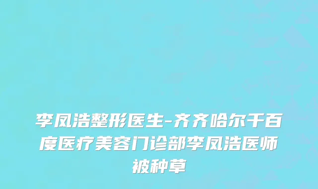 李凤浩整形医生-齐齐哈尔千百度医疗美容门诊部李凤浩医师被种草