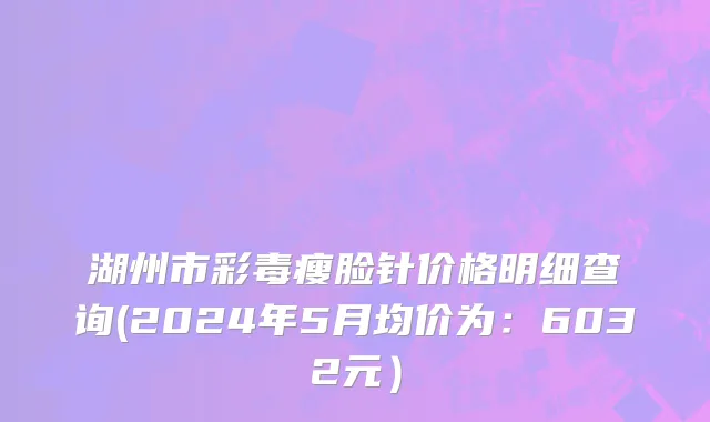 湖州市彩毒瘦脸针价格明细查询(2024年5月均价为：6032元）