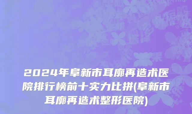 2024年阜新市耳廓再造术医院排行榜前十实力比拼(阜新市耳廓再造术整形医院)