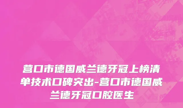营口市德国威兰德牙冠上榜清单技术口碑突出-营口市德国威兰德牙冠口腔医生