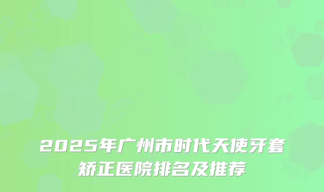 2025年广州市时代天使牙套矫正医院排名及推荐