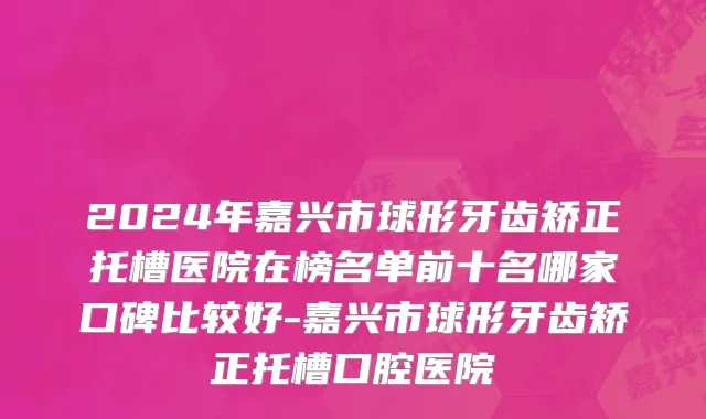 2024年嘉兴市球形牙齿矫正托槽医院在榜名单前十名哪家口碑比较好-嘉兴市球形牙齿矫正托槽口腔医院