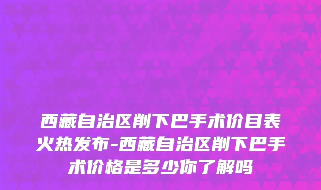 西藏自治区削下巴手术价目表火热发布-西藏自治区削下巴手术价格是多少你了解吗