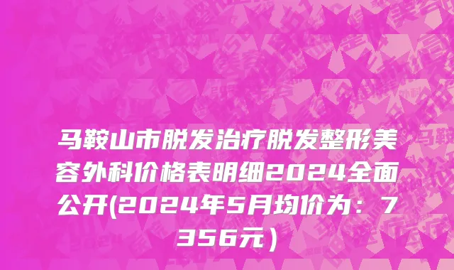 马鞍山市脱发治疗脱发整形美容外科价格表明细2024全面公开(2024年5月均价为：7356元）