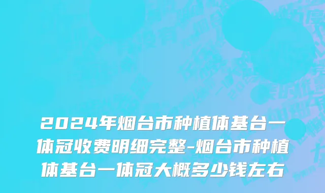 2024年烟台市种植体基台一体冠收费明细完整-烟台市种植体基台一体冠大概多少钱左右