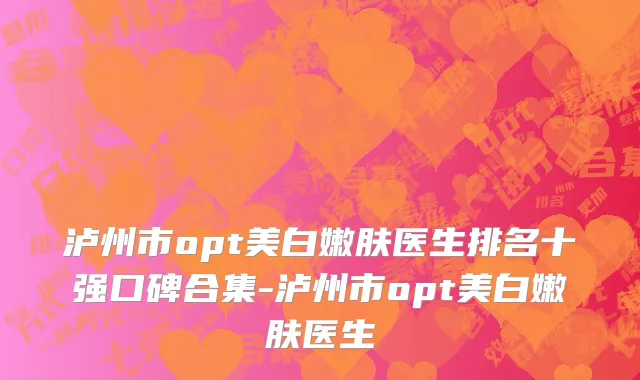 泸州市opt美白嫩肤医生排名十强口碑合集-泸州市opt美白嫩肤医生