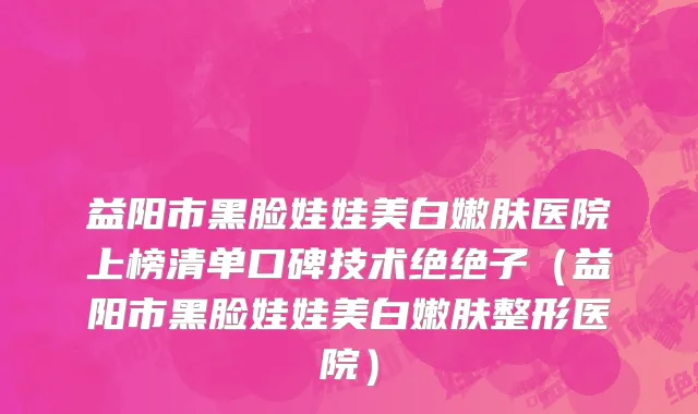 益阳市黑脸娃娃美白嫩肤医院上榜清单口碑技术绝绝子（益阳市黑脸娃娃美白嫩肤整形医院）