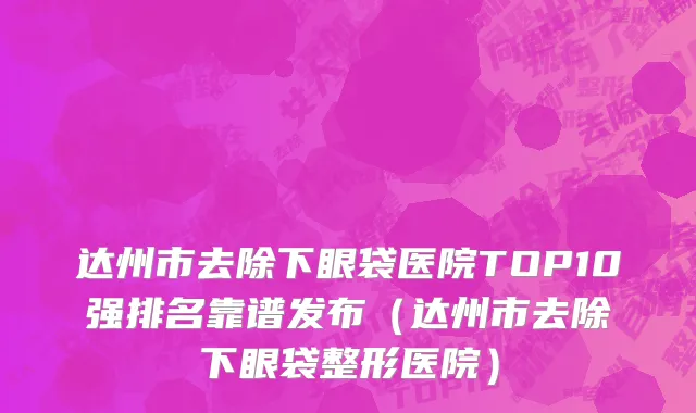 达州市去除下眼袋医院TOP10强排名靠谱发布（达州市去除下眼袋整形医院）