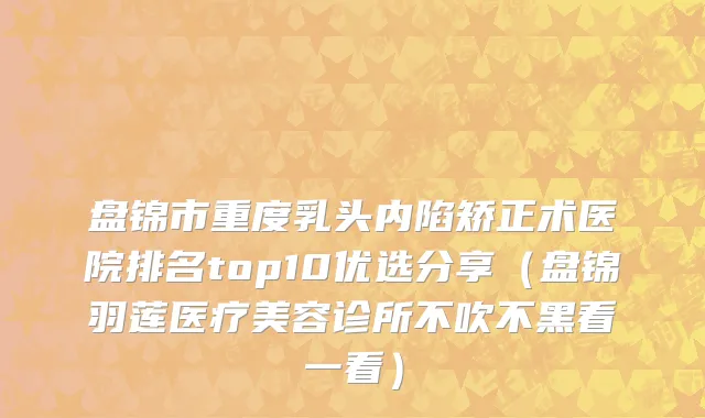 盘锦市重度乳头内陷矫正术医院排名top10优选分享（盘锦羽莲医疗美容诊所不吹不黑看一看）