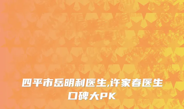 四平市岳明利医生,许家春医生口碑大PK