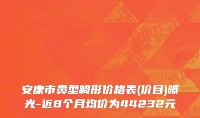 安康市鼻型畸形价格表(价目)曝光-近8个月均价为44232元
