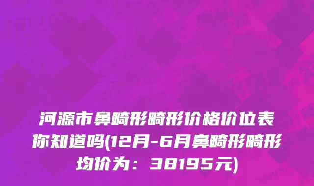 河源市鼻畸形畸形价格价位表你知道吗(12月-6月鼻畸形畸形均价为：38195元)