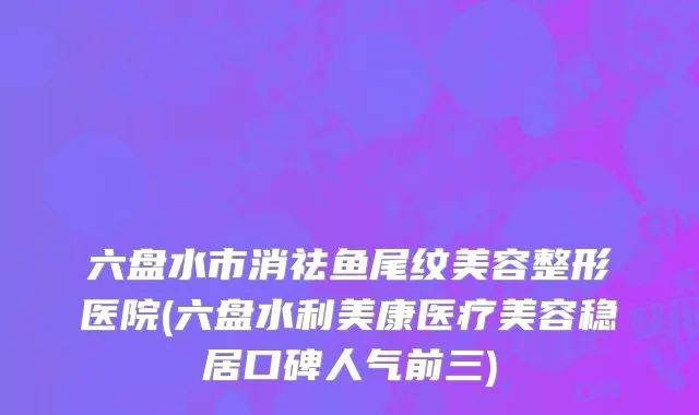 六盘水市消祛鱼尾纹美容整形医院(六盘水利美康医疗美容稳居口碑人气前三)