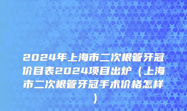 2024年上海市二次根管牙冠价目表2024项目出炉（上海市二次根管牙冠手术价格怎样）