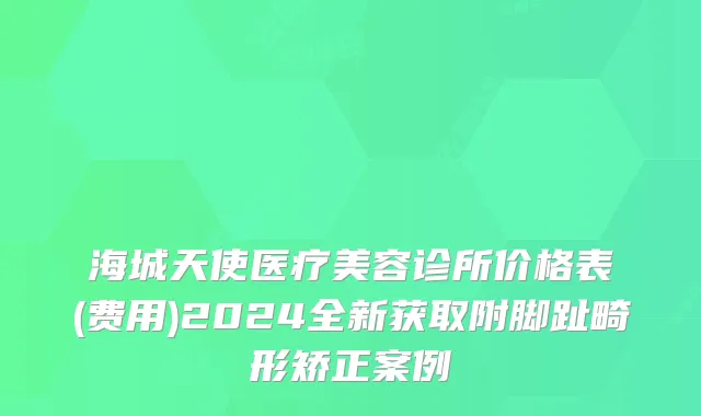 海城天使医疗美容诊所价格表(费用)2024全新获取附脚趾畸形矫正案例