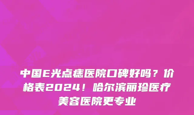 中国E光点痣医院口碑好吗?价格表2024!哈尔滨丽珍医疗美容医院更专业
