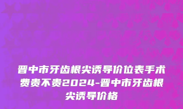 晋中市牙齿根尖诱导价位表手术费贵不贵2024-晋中市牙齿根尖诱导价格