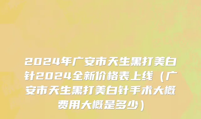 2024年广安市天生黑打美白针2024全新价格表上线（广安市天生黑打美白针手术大概费用大概是多少）