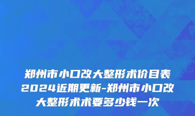 郑州市小口改大整形术价目表2024近期更新-郑州市小口改大整形术术要多少钱一次