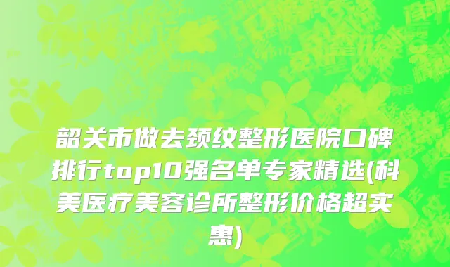 韶关市做去颈纹整形医院口碑排行top10强名单专家精选(科美医疗美容诊所整形价格超实惠)
