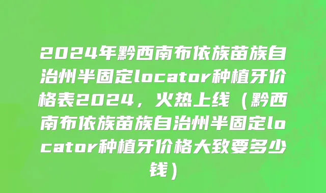 2024年黔西南布依族苗族自治州半固定locator种植牙价格表2024，火热上线（黔西南布依族苗族自治州半固定locator种植牙价格大致要多少钱）