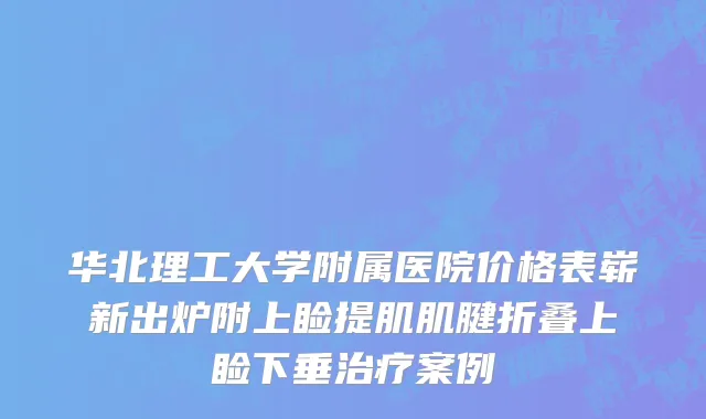 华北理工大学附属医院价格表崭新出炉附上睑提肌肌腱折叠上睑下垂治疗案例