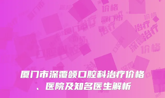 厦门市深覆颌口腔科治疗价格、医院及知名医生解析