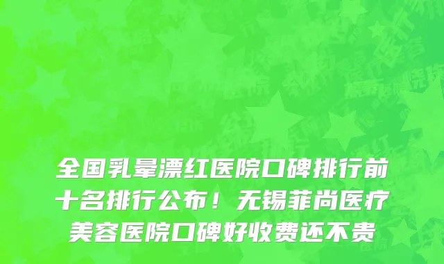 全国乳晕漂红医院口碑排行前十名排行公布!无锡菲尚医疗美容医院口碑好收费还不贵