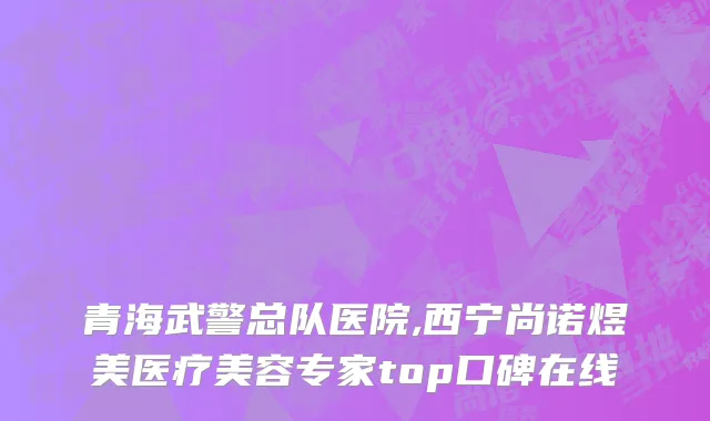 青海武警总队医院,西宁尚诺煜美医疗美容专家top口碑在线