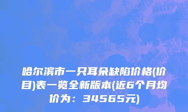 哈尔滨市一只耳朵缺陷价格(价目)表一览全新版本(近6个月均价为：34565元)