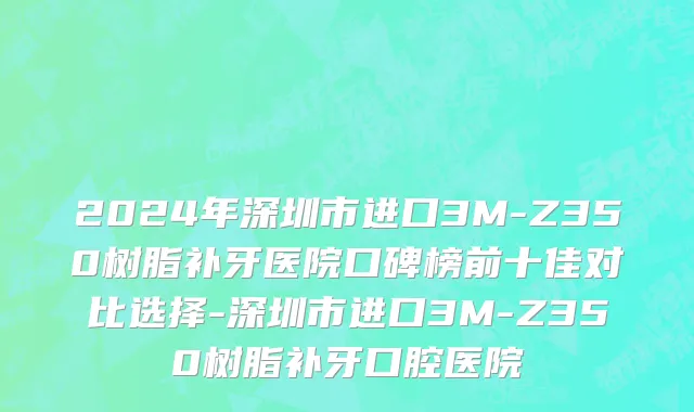2024年深圳市进口3M-Z350树脂补牙医院口碑榜前十佳对比选择-深圳市进口3M-Z350树脂补牙口腔医院