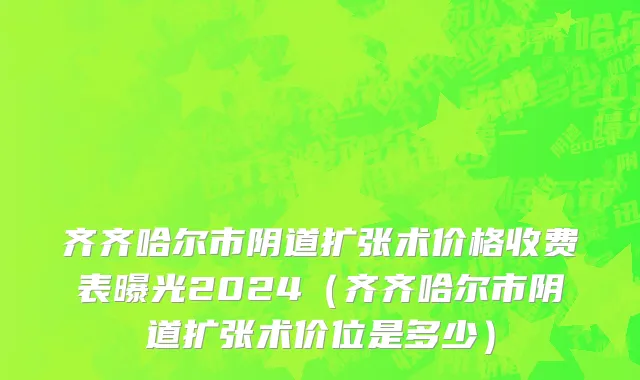 齐齐哈尔市阴道扩张术价格收费表曝光2024（齐齐哈尔市阴道扩张术价位是多少）