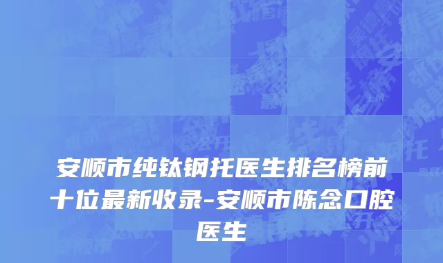 安顺市纯钛钢托医生排名榜前十位最新收录-安顺市陈念口腔医生
