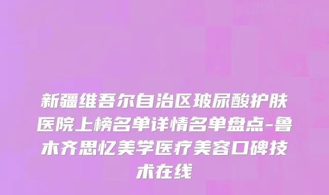 新疆维吾尔自治区玻尿酸护肤医院上榜名单详情名单盘点-鲁木齐思忆美学医疗美容口碑技术在线