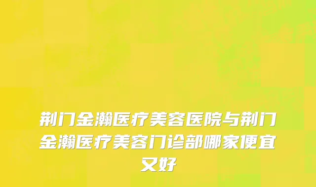 荆门金瀚医疗美容医院与荆门金瀚医疗美容门诊部哪家便宜又好