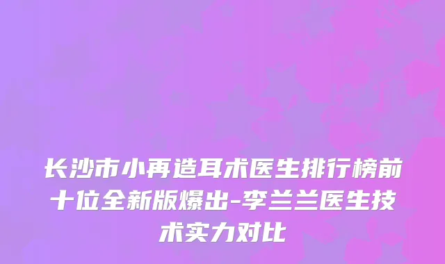 长沙市小再造耳术医生排行榜前十位全新版爆出-李兰兰医生技术实力对比