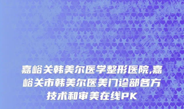 嘉峪关韩美尔医学整形医院,嘉峪关市韩美尔医美门诊部各方技术和审美在线PK