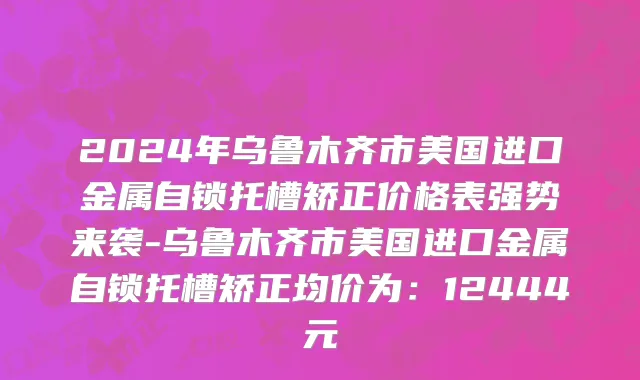 2024年乌鲁木齐市美国进口金属自锁托槽矫正价格表强势来袭-乌鲁木齐市美国进口金属自锁托槽矫正均价为：12444元