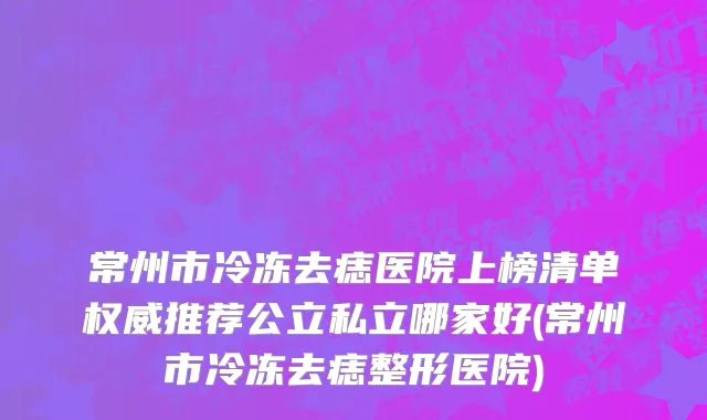 常州市冷冻去痣医院上榜清单权威推荐公立私立哪家好(常州市冷冻去痣整形医院)