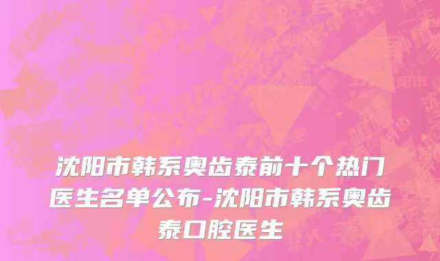 沈阳市韩系奥齿泰前十个热门医生名单公布-沈阳市韩系奥齿泰口腔医生