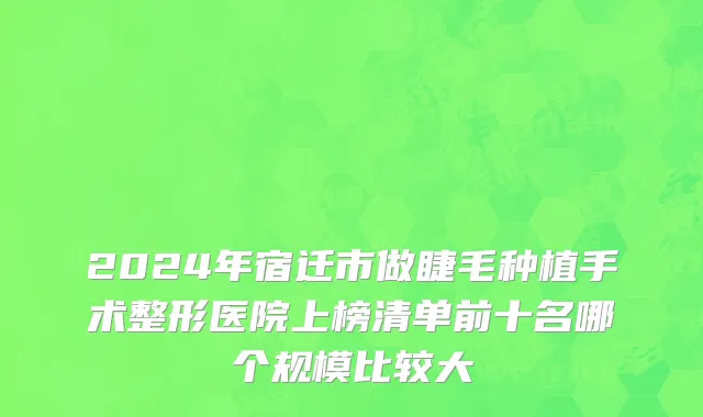 2024年宿迁市做睫毛种植手术整形医院上榜清单前十名哪个规模比较大