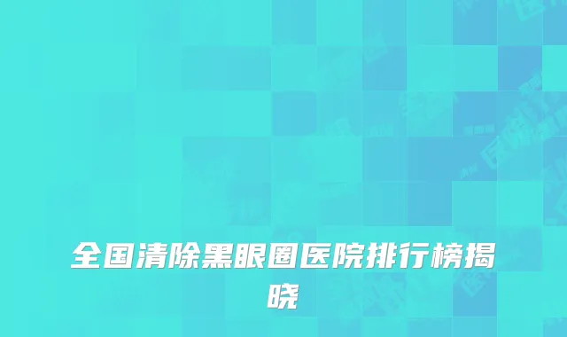 全国清除黑眼圈医院排行榜揭晓