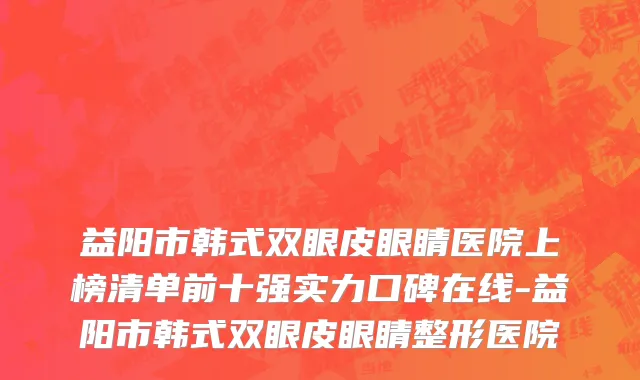 益阳市韩式双眼皮眼睛医院上榜清单前十强实力口碑在线-益阳市韩式双眼皮眼睛整形医院