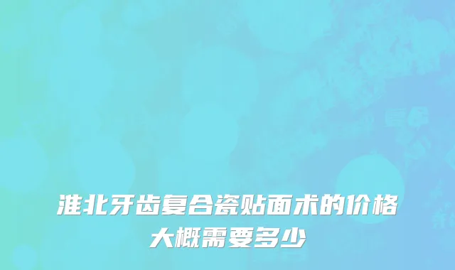 淮北牙齿复合瓷贴面术的价格大概需要多少