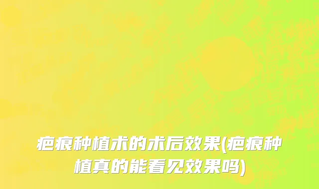 疤痕种植术的术后效果(疤痕种植真的能看见效果吗)