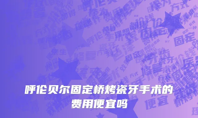 呼伦贝尔固定桥烤瓷牙手术的费用便宜吗